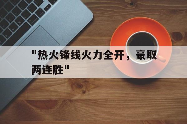 爱游戏官方-&quot;热火锋线火力全开，豪取两连胜&quot;的简单介绍