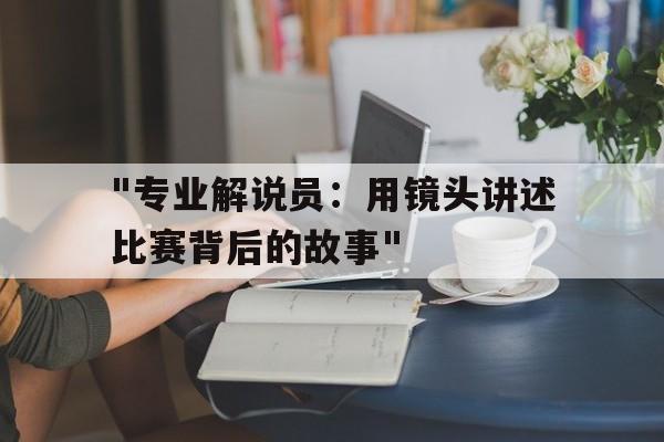 爱游戏电竞官网-&quot;专业解说员：用镜头讲述比赛背后的故事&quot;的简单介绍